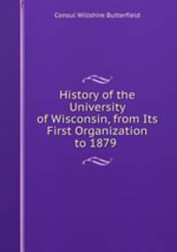 History of the University of Wisconsin, from Its First Organization to 1879 .