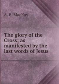 The glory of the Cross; as manifested by the last words of Jesus
