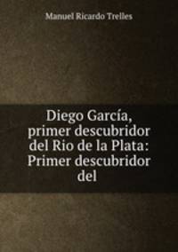 Diego Garcia, primer descubridor del Rio de la Plata: Primer descubridor del .