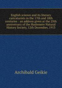 English science and its literary caricaturists in the 17th and 18th centuries : an address given at the 25th anniversary of the Haslemere Natural History Society, 12th December, 1913