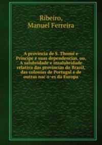 A provincia de S. Thome? e Pri?ncipe e suas dependencias, ou, A salubridade e insalubridade relativa das provincias do Brazil, das colonias de Portugal e de outras nac?o?es da Europa