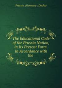 The Educational Code of the Prussia Nation, in Its Present Form. In Accordance with the .