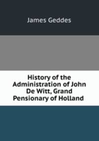 History of the Administration of John De Witt, Grand Pensionary of Holland .