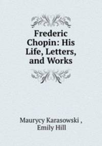 Frederic Chopin: His Life, Letters, and Works