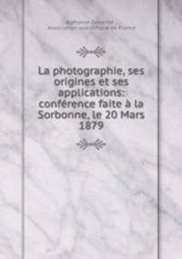La photographie, ses origines et ses applications: conference faite a la Sorbonne, le 20 Mars 1879