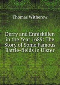 Derry and Enniskillen in the Year 1689: The Story of Some Famous Battle-fields in Ulster