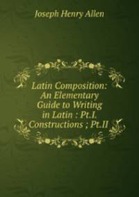 Latin Composition: An Elementary Guide to Writing in Latin : Pt.I. Constructions ; Pt.II .