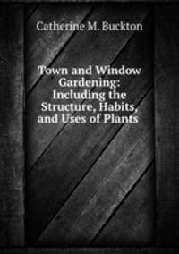 Town and Window Gardening: Including the Structure, Habits, and Uses of Plants .