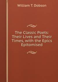 The Classic Poets: Their Lives and Their Times, with the Epics Epitomised