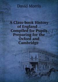 A Class-book History of England .: Compiled for Pupils Preparing for the Oxford and Cambridge .