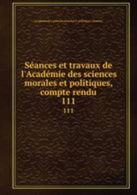 Sances et travaux de l`Acadmie des sciences morales et politiques, compte rendu. 111