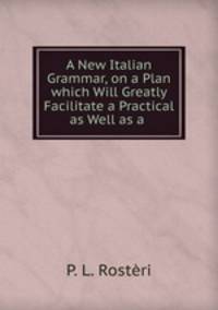 A New Italian Grammar, on a Plan which Will Greatly Facilitate a Practical as Well as a .