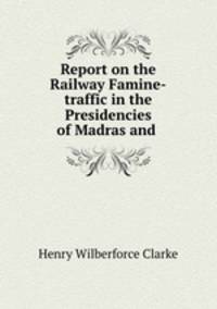 Report on the Railway Famine-traffic in the Presidencies of Madras and .