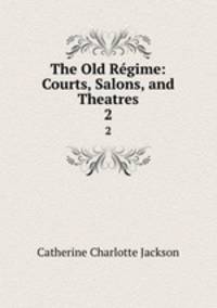 The Old Rgime: Courts, Salons, and Theatres. 2