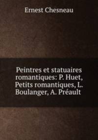 Peintres et statuaires romantiques: P. Huet, Petits romantiques, L. Boulanger, A. Preault .