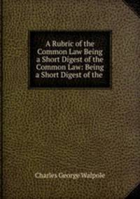 A Rubric of the Common Law Being a Short Digest of the Common Law: Being a Short Digest of the .