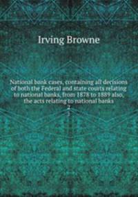 National bank cases, containing all decisions of both the Federal and state courts relating to national banks, from 1878 to 1889 also, the acts relating to national banks. 2