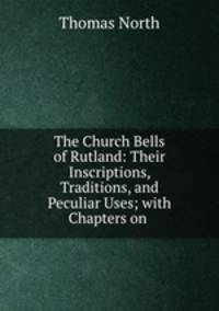 The Church Bells of Rutland: Their Inscriptions, Traditions, and Peculiar Uses; with Chapters on .