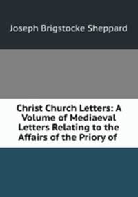 Christ Church Letters: A Volume of Mediaeval Letters Relating to the Affairs of the Priory of .