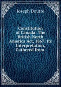 Constitution of Canada: The British North America Act, 1867; Its Interpretation, Gathered from .