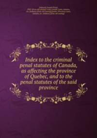 Index to the criminal & penal statutes of Canada, as affecting the province of Quebec, and to the penal statutes of the said province