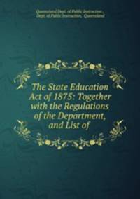 The State Education Act of 1875: Together with the Regulations of the Department, and List of .
