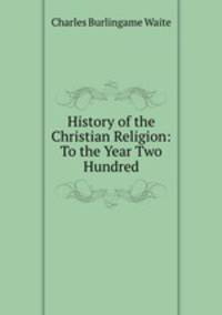 History of the Christian Religion: To the Year Two Hundred