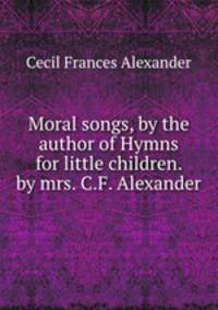 Moral songs, by the author of Hymns for little children. by mrs. C.F. Alexander