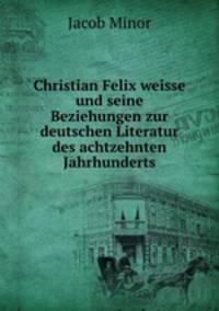 Christian Felix weisse und seine Beziehungen zur deutschen Literatur des achtzehnten Jahrhunderts