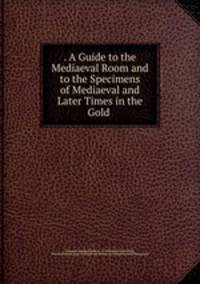. A Guide to the Mediaeval Room and to the Specimens of Mediaeval and Later Times in the Gold .