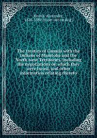 The treaties of Canada with the Indians of Manitoba and the North-west Territories, including the negotiations on which they were based, and other information relating thereto