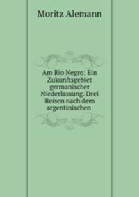 Am Rio Negro: Ein Zukunftsgebiet germanischer Niederlassung. Drei Reisen nach dem argentinischen .