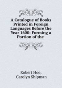 A Catalogue of Books Printed in Foreign Languages Before the Year 1600: Forming a Portion of the .