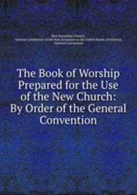 The Book of Worship Prepared for the Use of the New Church: By Order of the General Convention