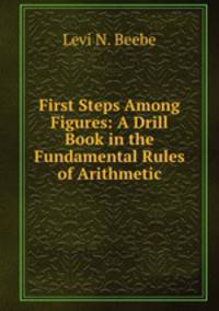 First Steps Among Figures: A Drill Book in the Fundamental Rules of Arithmetic
