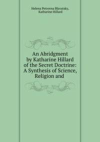 An Abridgment by Katharine Hillard of the Secret Doctrine: A Synthesis of Science, Religion and .