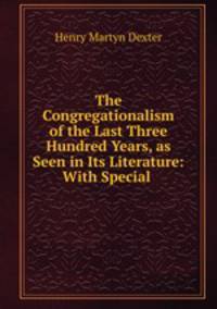 The Congregationalism of the Last Three Hundred Years, as Seen in Its Literature: With Special .