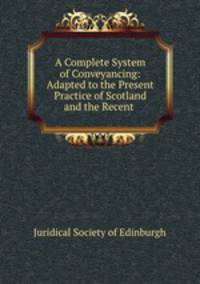 A Complete System of Conveyancing: Adapted to the Present Practice of Scotland and the Recent .