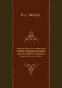 The healthy infant, a treatise on the healthy procreation of the human race, embracing the obligations to offspring; the management of the pregnant female; the management of the newly born; the management of the infant; and the infant in sickness