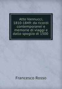 Atto Vannucci, 1810-1849: da ricordi contemporanei e memorie di viaggi e dallo spoglio di 1500 .