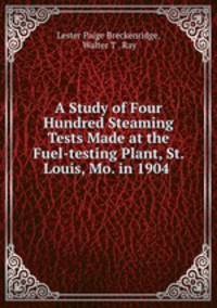 A Study of Four Hundred Steaming Tests Made at the Fuel-testing Plant, St. Louis, Mo. in 1904 .