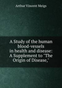 A Study of the human blood-vessels in health and disease: A Supplement to "The Origin of Disease,"