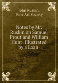 Notes by Mr. Ruskin on Samuel Prout and William Hunt: Illustrated by a Loan .