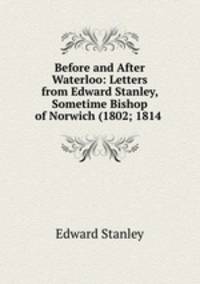 Before and After Waterloo: Letters from Edward Stanley, Sometime Bishop of Norwich (1802; 1814 .