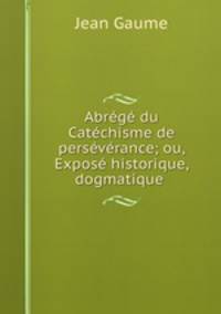 Abrege du Catechisme de perseverance; ou, Expose historique, dogmatique .