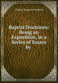 Baptist Doctrines: Being an Exposition, in a Series of Essays by .