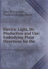 Electric Light, Its Production and Use: Embodying Plain Directions for the .