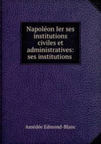 Napoleon Ier ses institutions civiles et administratives: ses institutions .