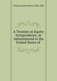 A Treatise on Equity Jurisprudence, as Administered in the United States of .