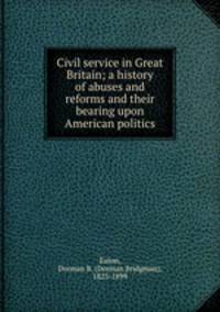 Civil service in Great Britain; a history of abuses and reforms and their bearing upon American politics